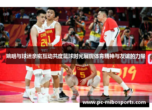 姚明与球迷亲密互动共度篮球时光展现体育精神与友谊的力量